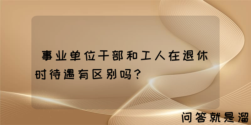 事业单位干部和工人在退休时待遇有区别吗？