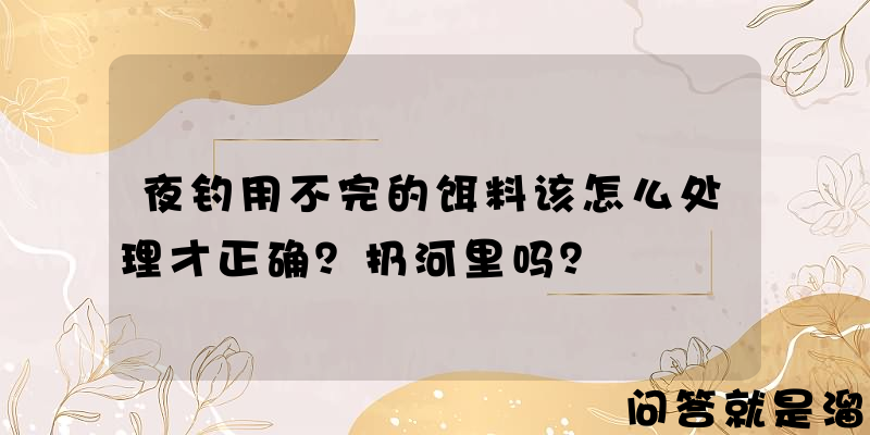 夜钓用不完的饵料该怎么处理才正确？扔河里吗？