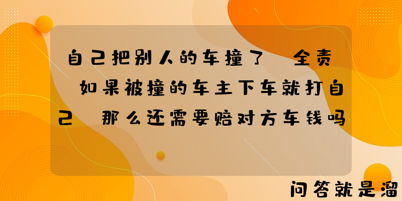 自己把别人的车撞了，全责，如果被撞的车主下车就打自己，那么还需要赔对方车钱吗？