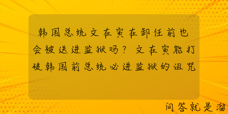 韩国总统文在寅在卸任前也会被送进监狱吗？文在寅能打破韩国前总统必进监狱的诅咒吗？